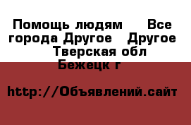 Помощь людям . - Все города Другое » Другое   . Тверская обл.,Бежецк г.